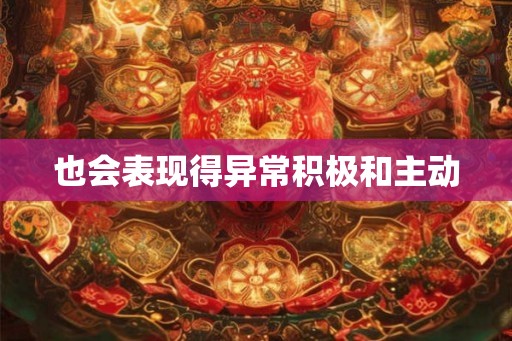 也会表现得异常积极和主动 也会表现得异常积极和主动