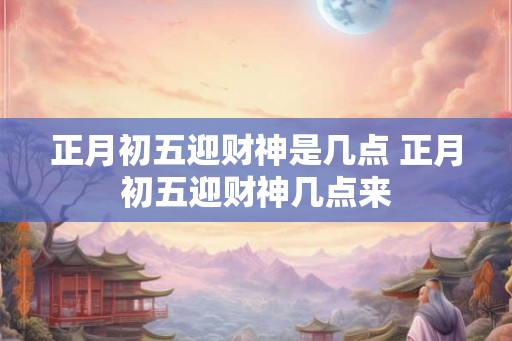 正月初五迎财神是几点 正月初五迎财神几点来