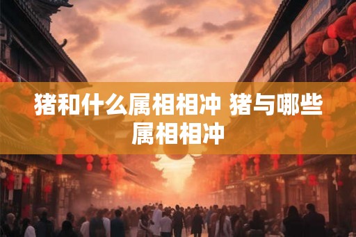 猪和什么属相相冲 猪与哪些属相相冲 猪和什么属相相冲 猪与哪些属相相冲