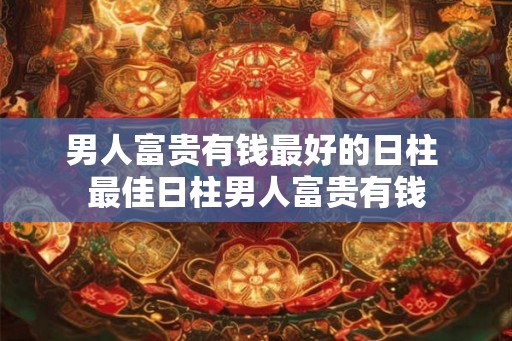 男人富贵有钱最好的日柱 最佳日柱男人富贵有钱