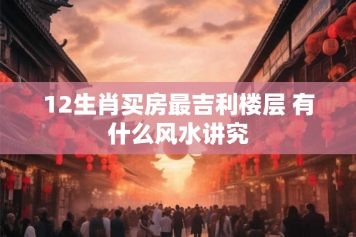 12生肖买房最吉利楼层 有什么风水讲究 12生肖买房最吉利楼层 有什么风水讲究