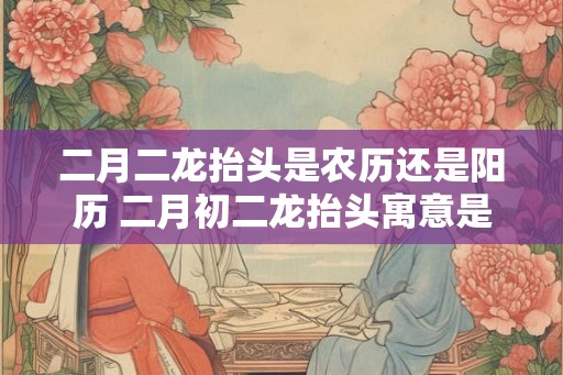 二月二龙抬头是农历还是阳历 二月初二龙抬头寓意是什么