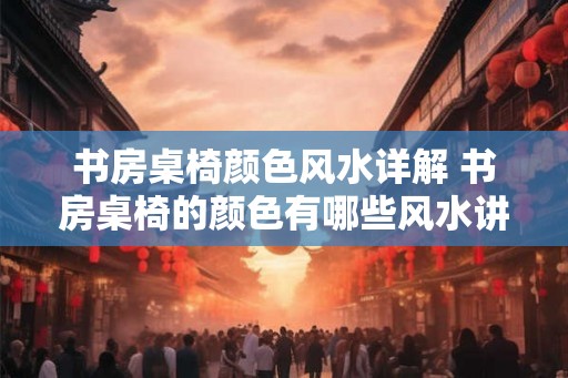书房桌椅颜色风水详解 书房桌椅的颜色有哪些风水讲究 书房桌椅颜色风水详解 书房桌椅的颜色有哪些风水讲究