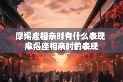 摩羯座相亲时有什么表现 摩羯座相亲时的表现