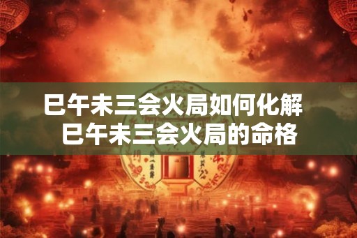 巳午未三会火局如何化解  巳午未三会火局的命格