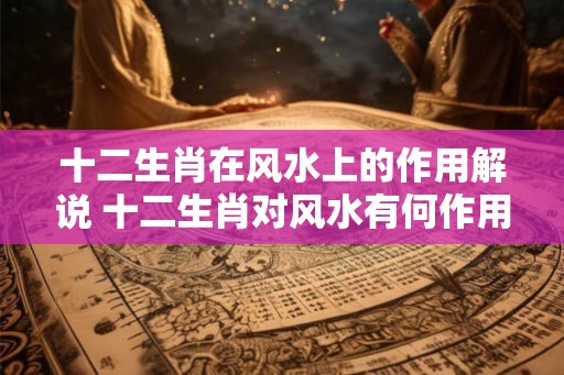 十二生肖在风水上的作用解说 十二生肖对风水有何作用