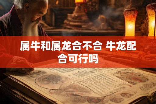 属牛和属龙合不合 牛龙配合可行吗 属牛和属龙合不合 牛龙配合可行吗
