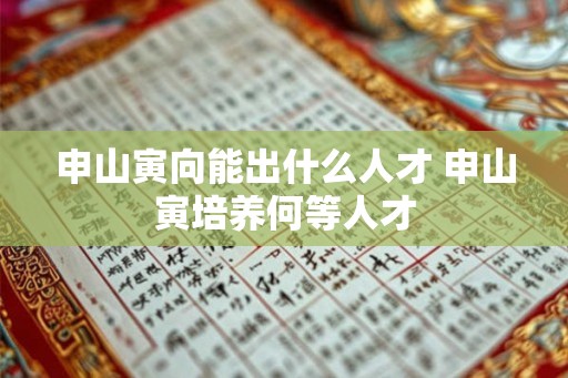 申山寅向能出什么人才 申山寅培养何等人才 申山寅向能出什么人才 申山寅培养何等人才