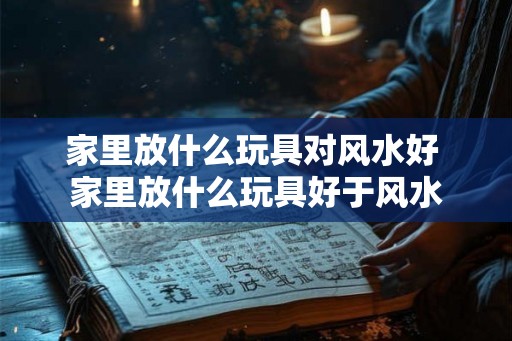 家里放什么玩具对风水好 家里放什么玩具好于风水