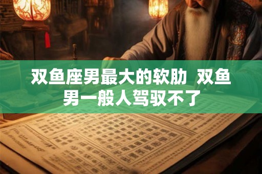双鱼座男最大的软肋  双鱼男一般人驾驭不了