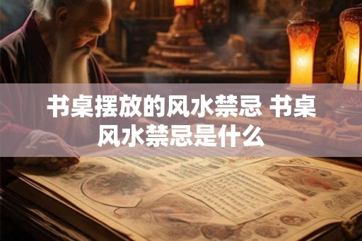 书桌摆放的风水禁忌 书桌风水禁忌是什么 书桌摆放的风水禁忌 书桌风水禁忌是什么