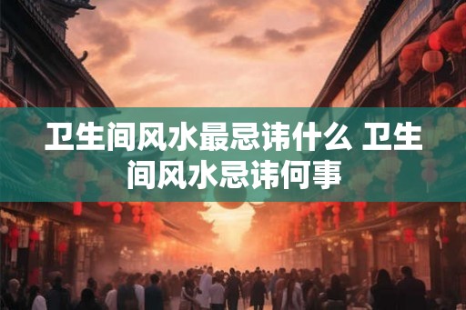 卫生间风水最忌讳什么 卫生间风水忌讳何事