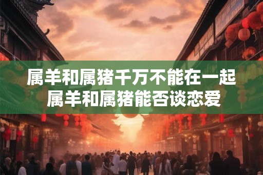 属羊和属猪千万不能在一起 属羊和属猪能否谈恋爱