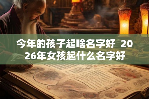 今年的孩子起啥名字好  2026年女孩起什么名字好