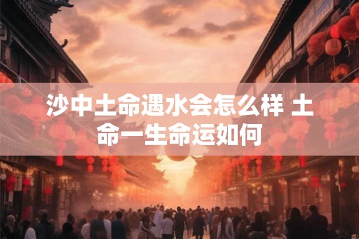 沙中土命遇水会怎么样 土命一生命运如何 沙中土命遇水会怎么样 土命一生命运如何