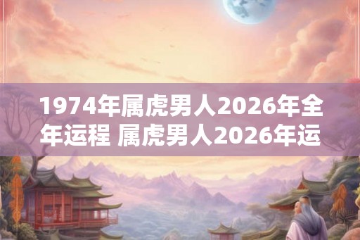 1974年属虎男人2026年全年运程 属虎男人2026年运势如何 1974年属虎男人2026年全年运程 属虎男人2026年运势如何