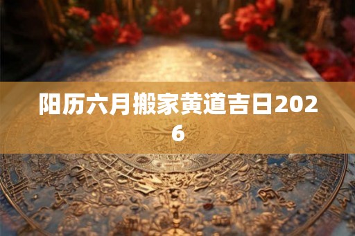 阳历六月搬家黄道吉日2026 阳历六月搬家黄道吉日2026