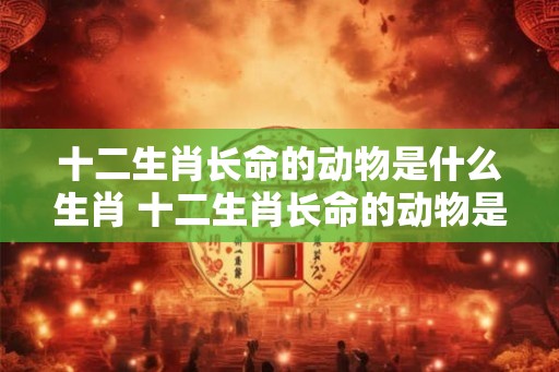 十二生肖长命的动物是什么生肖 十二生肖长命的动物是什么动物？