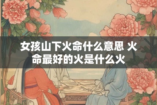 女孩山下火命什么意思 火命最好的火是什么火