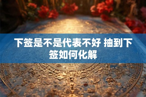 下签是不是代表不好 抽到下签如何化解 下签是不是代表不好 抽到下签如何化解