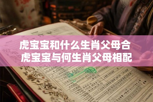 虎宝宝和什么生肖父母合 虎宝宝与何生肖父母相配 虎宝宝和什么生肖父母合 虎宝宝与何生肖父母相配