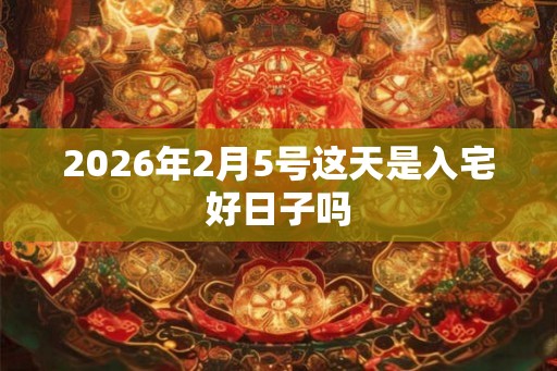 2026年2月5号这天是入宅好日子吗 2026年2月5号这天是入宅好日子吗