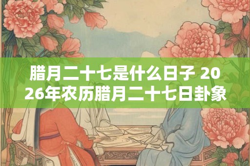 腊月二十七是什么日子 2026年农历腊月二十七日卦象
