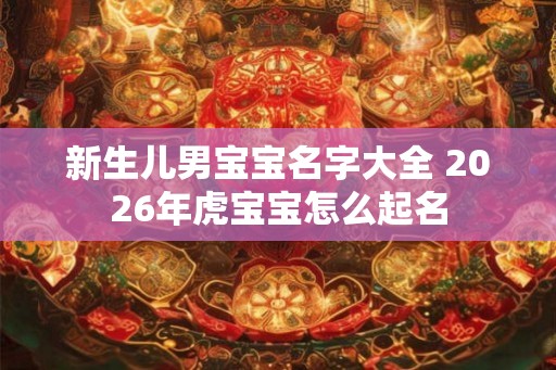 新生儿男宝宝名字大全 2026年虎宝宝怎么起名 新生儿男宝宝名字大全 2026年虎宝宝怎么起名