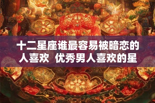 十二星座谁最容易被暗恋的人喜欢  优秀男人喜欢的星座女
