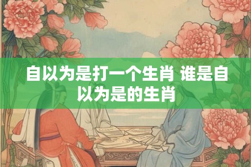自以为是打一个生肖 谁是自以为是的生肖