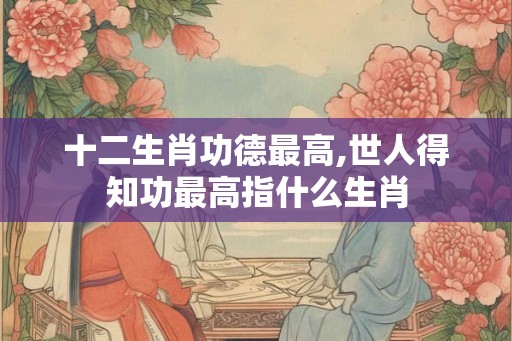 十二生肖功德最高,世人得知功最高指什么生肖
