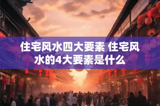 住宅风水四大要素 住宅风水的4大要素是什么