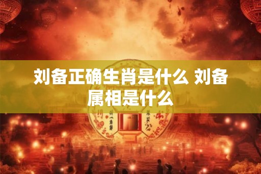 刘备正确生肖是什么 刘备属相是什么