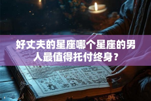 好丈夫的星座哪个星座的男人最值得托付终身？
