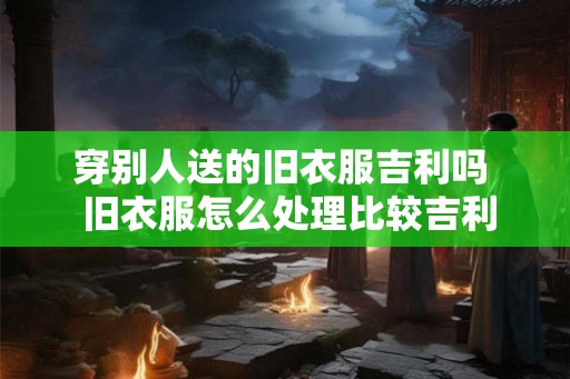 穿别人送的旧衣服吉利吗  旧衣服怎么处理比较吉利