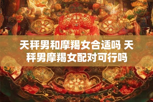 天秤男和摩羯女合适吗 天秤男摩羯女配对可行吗