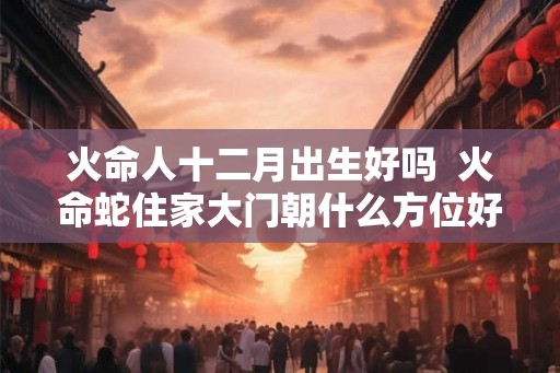 火命人十二月出生好吗 火命蛇住家大门朝什么方位好 火命人十二月出生好吗 火命蛇住家大门朝什么方位好