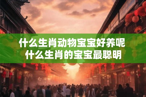 什么生肖动物宝宝好养呢 什么生肖的宝宝最聪明