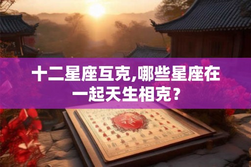 十二星座互克,哪些星座在一起天生相克？