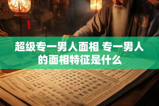 超级专一男人面相 专一男人的面相特征是什么 超级专一男人面相 专一男人的面相特征是什么