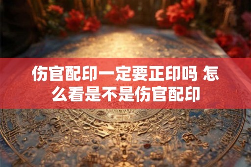 伤官配印一定要正印吗 怎么看是不是伤官配印 伤官配印一定要正印吗 怎么看是不是伤官配印