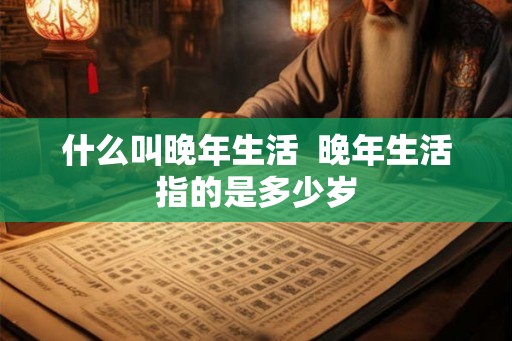 什么叫晚年生活  晚年生活指的是多少岁