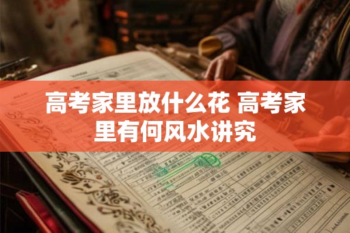 高考家里放什么花 高考家里有何风水讲究