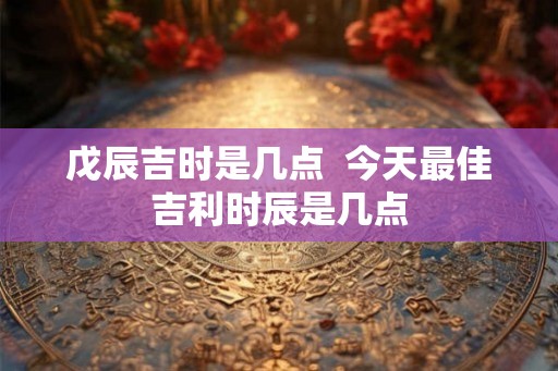 戊辰吉时是几点  今天最佳吉利时辰是几点