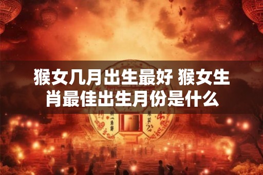 猴女几月出生最好 猴女生肖最佳出生月份是什么