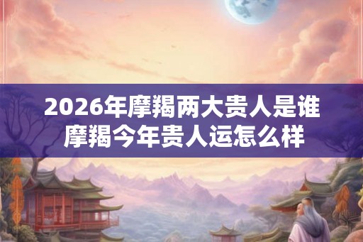 2026年摩羯两大贵人是谁 摩羯今年贵人运怎么样 2026年摩羯两大贵人是谁 摩羯今年贵人运怎么样