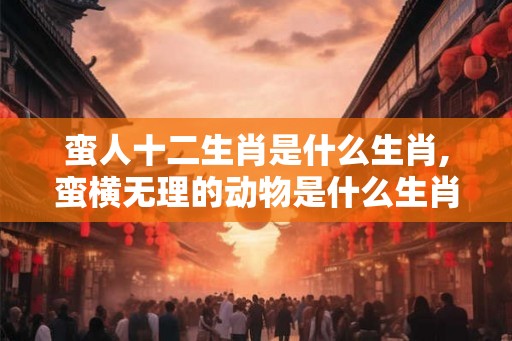 蛮人十二生肖是什么生肖,蛮横无理的动物是什么生肖