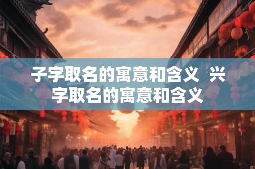 子字取名的寓意和含义 兴字取名的寓意和含义 子字取名的寓意和含义 兴字取名的寓意和含义