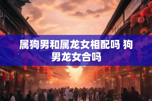 属狗男和属龙女相配吗 狗男龙女合吗