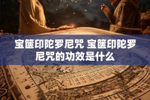 宝箧印陀罗尼咒 宝箧印陀罗尼咒的功效是什么 宝箧印陀罗尼咒 宝箧印陀罗尼咒的功效是什么
